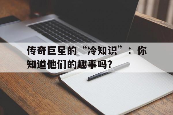传奇巨星的“冷知识”：你知道他们的趣事吗？的简单介绍