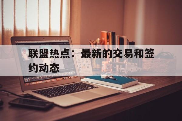 联盟热点：最新的交易和签约动态的简单介绍
